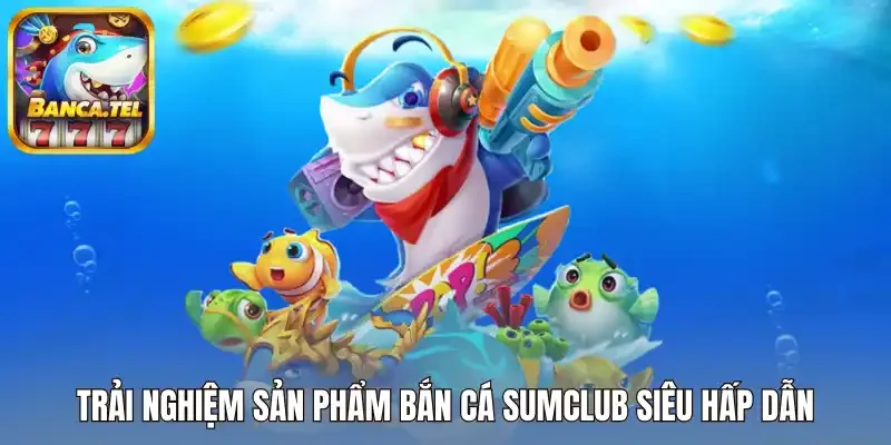 Trải nghiệm sản phẩm bắn cá Sumclub siêu hấp dẫn